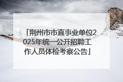 荆州市市直事业单位2025年统一公开招聘工作人员体检考察公告