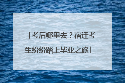 考后哪里去？宿迁考生纷纷踏上毕业之旅