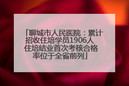 聊城市人民医院：累计招收住培学员1906人 住培结业首次考核合格率位于全省前列
