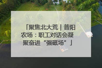聚焦北大荒｜普阳农场：职工对话会凝聚奋进“强磁场”
