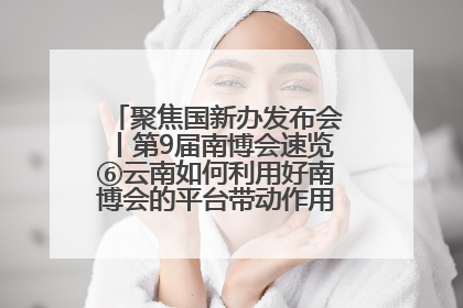 聚焦国新办发布会丨第9届南博会速览⑥云南如何利用好南博会的平台带动作用，深化与南亚国家的交流与合作？