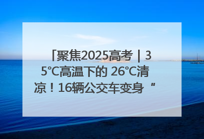 聚焦2025高考｜35℃高温下的 26℃清凉！16辆公交车变身“助考驿站”为高考护航