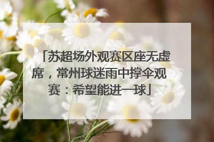 苏超场外观赛区座无虚席，常州球迷雨中撑伞观赛：希望能进一球