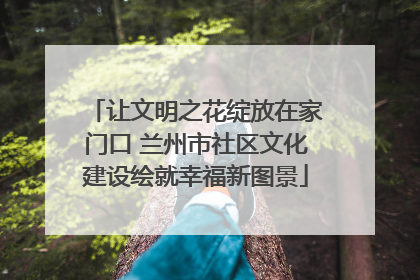 让文明之花绽放在家门口 兰州市社区文化建设绘就幸福新图景