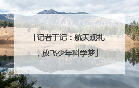 记者手记：航天观礼，放飞少年科学梦
