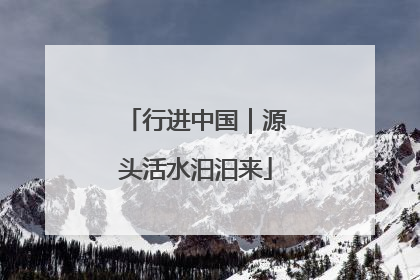 行进中国｜源头活水汩汩来