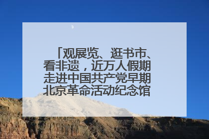观展览、逛书市、看非遗，近万人假期走进中国共产党早期北京革命活动纪念馆解锁参观新体验