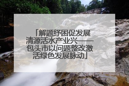 解题纾困促发展 清源活水产业兴——包头市以问题整改激活绿色发展脉动