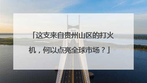 这支来自贵州山区的打火机，何以点亮全球市场？