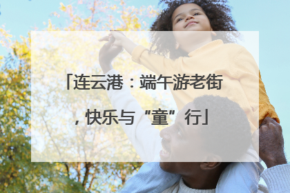 连云港：端午游老街，快乐与“童”行