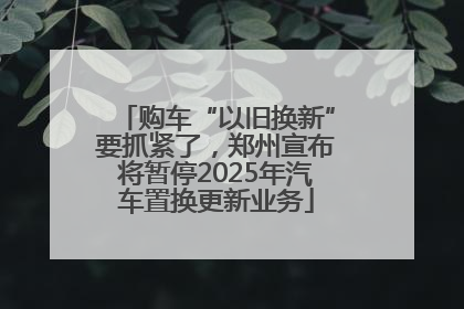购车“以旧换新”要抓紧了，郑州宣布将暂停2025年汽车置换更新业务