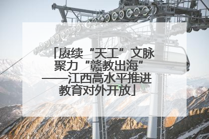 赓续“天工”文脉 聚力“赣教出海”——江西高水平推进教育对外开放