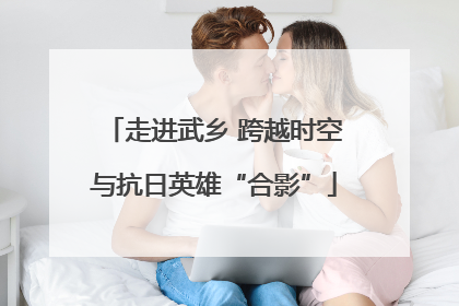 走进武乡 跨越时空与抗日英雄“合影”