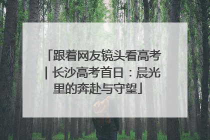 跟着网友镜头看高考｜长沙高考首日：晨光里的奔赴与守望