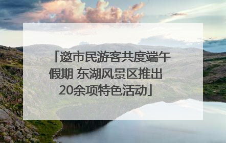 邀市民游客共度端午假期 东湖风景区推出20余项特色活动