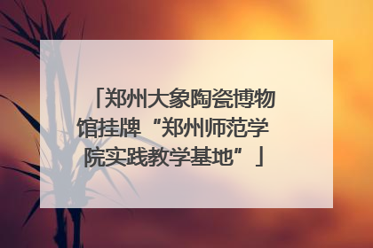 郑州大象陶瓷博物馆挂牌“郑州师范学院实践教学基地”