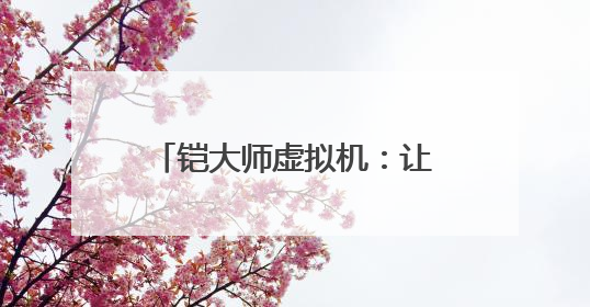 铠大师虚拟机：让用户畅享多元应用 助力鸿蒙生态发展