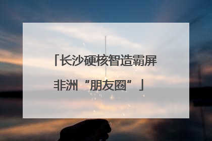 长沙硬核智造霸屏非洲“朋友圈”