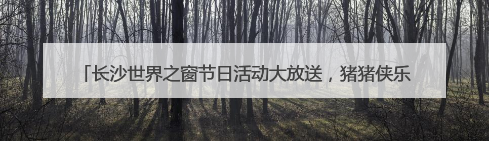 长沙世界之窗节日活动大放送，猪猪侠乐园趣跑赛、抓鸭大赛、网红挑战全都有