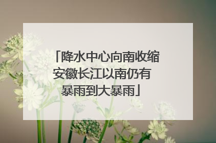 降水中心向南收缩 安徽长江以南仍有暴雨到大暴雨