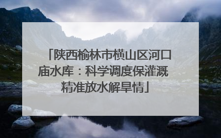 陕西榆林市横山区河口庙水库：科学调度保灌溉 精准放水解旱情
