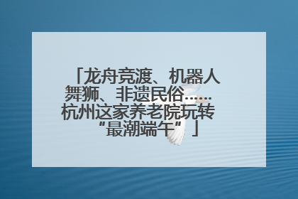 龙舟竞渡、机器人舞狮、非遗民俗……杭州这家养老院玩转“最潮端午”