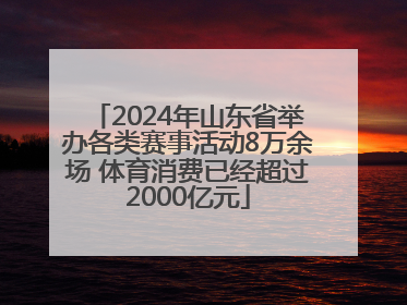 2024年山东省举办各类赛事活动8万余场 体育消费已经超过2000亿元