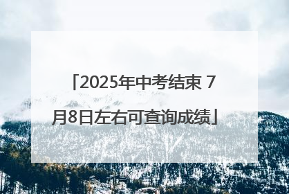 2025年中考结束 7月8日左右可查询成绩