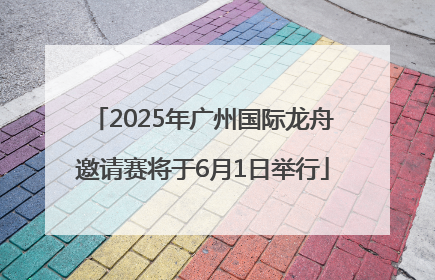 2025年广州国际龙舟邀请赛将于6月1日举行