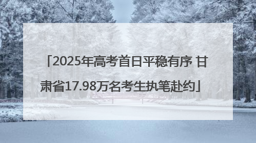 2025年高考首日平稳有序 甘肃省17.98万名考生执笔赴约