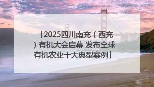 2025四川南充（西充）有机大会启幕 发布全球有机农业十大典型案例