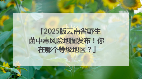 2025版云南省野生菌中毒风险地图发布！你在哪个等级地区？
