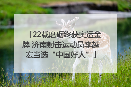 22载磨砺终获奥运金牌 济南射击运动员李越宏当选“中国好人”