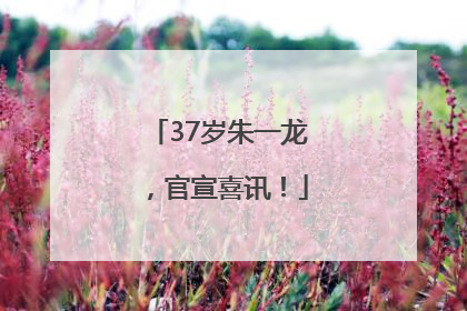 37岁朱一龙，官宣喜讯！