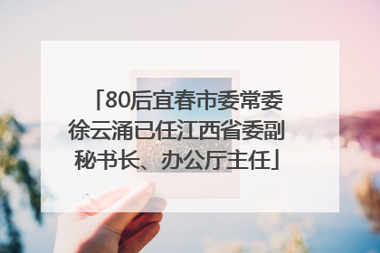 80后宜春市委常委徐云涌已任江西省委副秘书长、办公厅主任